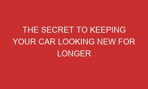 the secret to keeping your car looking new for longer 106493 1 - The Secret To Keeping Your Car Looking New For Longer
