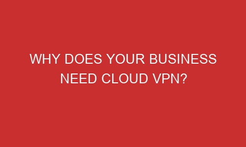 why does your business need cloud vpn 106664 1 - Why Does Your Business Need Cloud VPN?