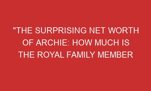 The Surprising Net Worth Of Archie How Much Is The Royal Family